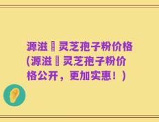 源滋湶灵芝孢子粉价格(源滋湶灵芝孢子粉价格公开，更加实惠！)