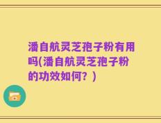 潘自航灵芝孢子粉有用吗(潘自航灵芝孢子粉的功效如何？)