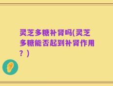 灵芝多糖补肾吗(灵芝多糖能否起到补肾作用？)