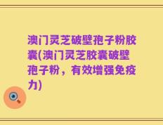 澳门灵芝破壁孢子粉胶囊(澳门灵芝胶囊破壁孢子粉，有效增强免疫力)