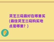 灵芝三萜最好在哪里买(最佳灵芝三萜购买地点是哪里？)