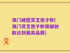 澳门破壁灵芝孢子粉(澳门灵芝孢子粉突破创新达到最高品质)