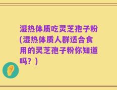 湿热体质吃灵芝孢子粉(湿热体质人群适合食用的灵芝孢子粉你知道吗？)