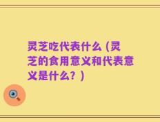 灵芝吃代表什么 (灵芝的食用意义和代表意义是什么？)