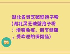 湖北省灵芝破壁孢子粉(湖北灵芝破壁孢子粉：增强免疫、调节健康，受欢迎的保健品)