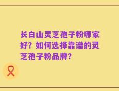 长白山灵芝孢子粉哪家好？如何选择靠谱的灵芝孢子粉品牌？