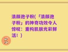 清颜孢子粉(「清颜孢子粉」的神奇功效令人惊叹：重构肌肤光彩鲜活！)