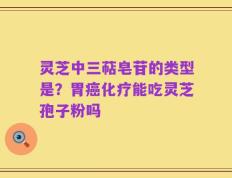 灵芝中三萜皂苷的类型是？胃癌化疗能吃灵芝孢子粉吗