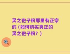 灵之孢子粉那里有正宗的 (如何购买真正的灵之孢子粉？)