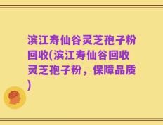 滨江寿仙谷灵芝孢子粉回收(滨江寿仙谷回收灵芝孢子粉，保障品质)