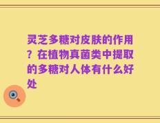 灵芝多糖对皮肤的作用？在植物真菌类中提取的多糖对人体有什么好处