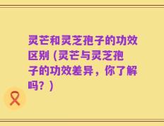 灵芒和灵芝孢子的功效区别 (灵芒与灵芝孢子的功效差异，你了解吗？)