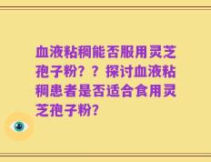血液粘稠能否服用灵芝孢子粉？？探讨血液粘稠患者是否适合食用灵芝孢子粉？