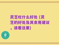 灵芝吃什么好处 (灵芝的好处及其食用建议，请看这里)