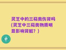 灵芝中的三萜类伤肾吗(灵芝中三萜类物质明显影响肾脏？)