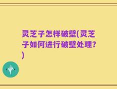 灵芝子怎样破壁(灵芝子如何进行破壁处理？)