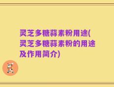 灵芝多糖蒜素粉用途(灵芝多糖蒜素粉的用途及作用简介)