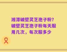 湘潭破壁灵芝孢子粉？破壁灵芝孢子粉每天服用几次，每次服多少