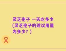 灵芝孢子 一天吃多少(灵芝孢子的建议用量为多少？)