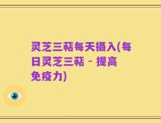 灵芝三萜每天摄入(每日灵芝三萜 - 提高免疫力)