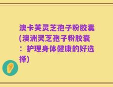 澳卡芙灵芝孢子粉胶囊(澳洲灵芝孢子粉胶囊：护理身体健康的好选择)
