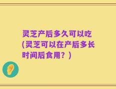 灵芝产后多久可以吃 (灵芝可以在产后多长时间后食用？)