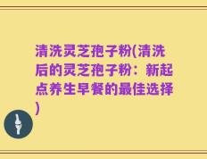 清洗灵芝孢子粉(清洗后的灵芝孢子粉：新起点养生早餐的最佳选择)