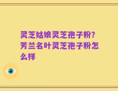 灵芝姑娘灵芝孢子粉？芳兰名叶灵芝孢子粉怎么样