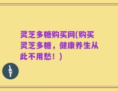灵芝多糖购买网(购买灵芝多糖，健康养生从此不用愁！)