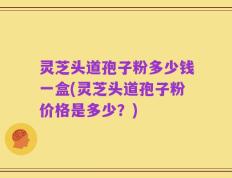 灵芝头道孢子粉多少钱一盒(灵芝头道孢子粉价格是多少？)
