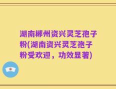 湖南郴州资兴灵芝孢子粉(湖南资兴灵芝孢子粉受欢迎，功效显著)