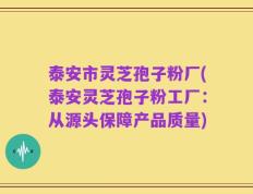 泰安市灵芝孢子粉厂(泰安灵芝孢子粉工厂：从源头保障产品质量)