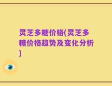 灵芝多糖价格(灵芝多糖价格趋势及变化分析)