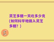 灵芝多糖一天吃多少克(如何科学地摄入灵芝多糖？)