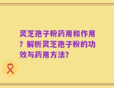 灵芝孢子粉药用和作用？解析灵芝孢子粉的功效与药用方法？