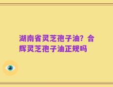 湖南省灵芝孢子油？合辉灵芝孢子油正规吗