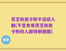 灵芝和孢子粉不适应人群(不宜食用灵芝和孢子粉的人群特别提醒)