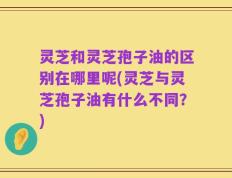 灵芝和灵芝孢子油的区别在哪里呢(灵芝与灵芝孢子油有什么不同？)