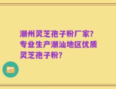 潮州灵芝孢子粉厂家？专业生产潮汕地区优质灵芝孢子粉？