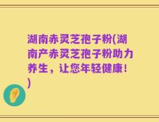 湖南赤灵芝孢子粉(湖南产赤灵芝孢子粉助力养生，让您年轻健康！)