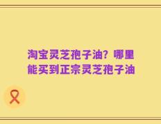 淘宝灵芝孢子油？哪里能买到正宗灵芝孢子油