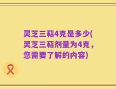 灵芝三萜4克是多少(灵芝三萜剂量为4克，您需要了解的内容)