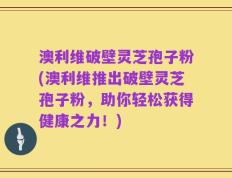 澳利维破壁灵芝孢子粉(澳利维推出破壁灵芝孢子粉，助你轻松获得健康之力！)