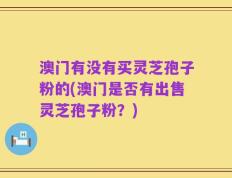 澳门有没有买灵芝孢子粉的(澳门是否有出售灵芝孢子粉？)
