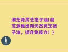 潮芝源灵芝孢子油(潮芝源推出纯天然灵芝孢子油，提升免疫力！)