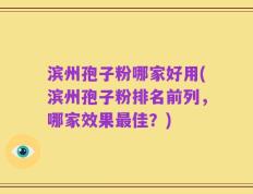 滨州孢子粉哪家好用(滨州孢子粉排名前列，哪家效果最佳？)