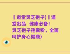 滙道堂灵芝孢子(滙道堂出品  健康必备！灵芝孢子孢囊粉，全面呵护身心健康)