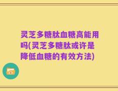 灵芝多糖肽血糖高能用吗(灵芝多糖肽或许是降低血糖的有效方法)