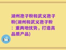 湖州孢子粉和武义孢子粉(湖州和武义孢子粉：重两地优势，打造高品质产品)