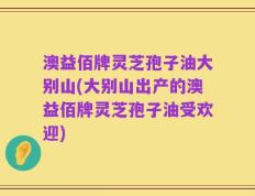澳益佰牌灵芝孢子油大别山(大别山出产的澳益佰牌灵芝孢子油受欢迎)
